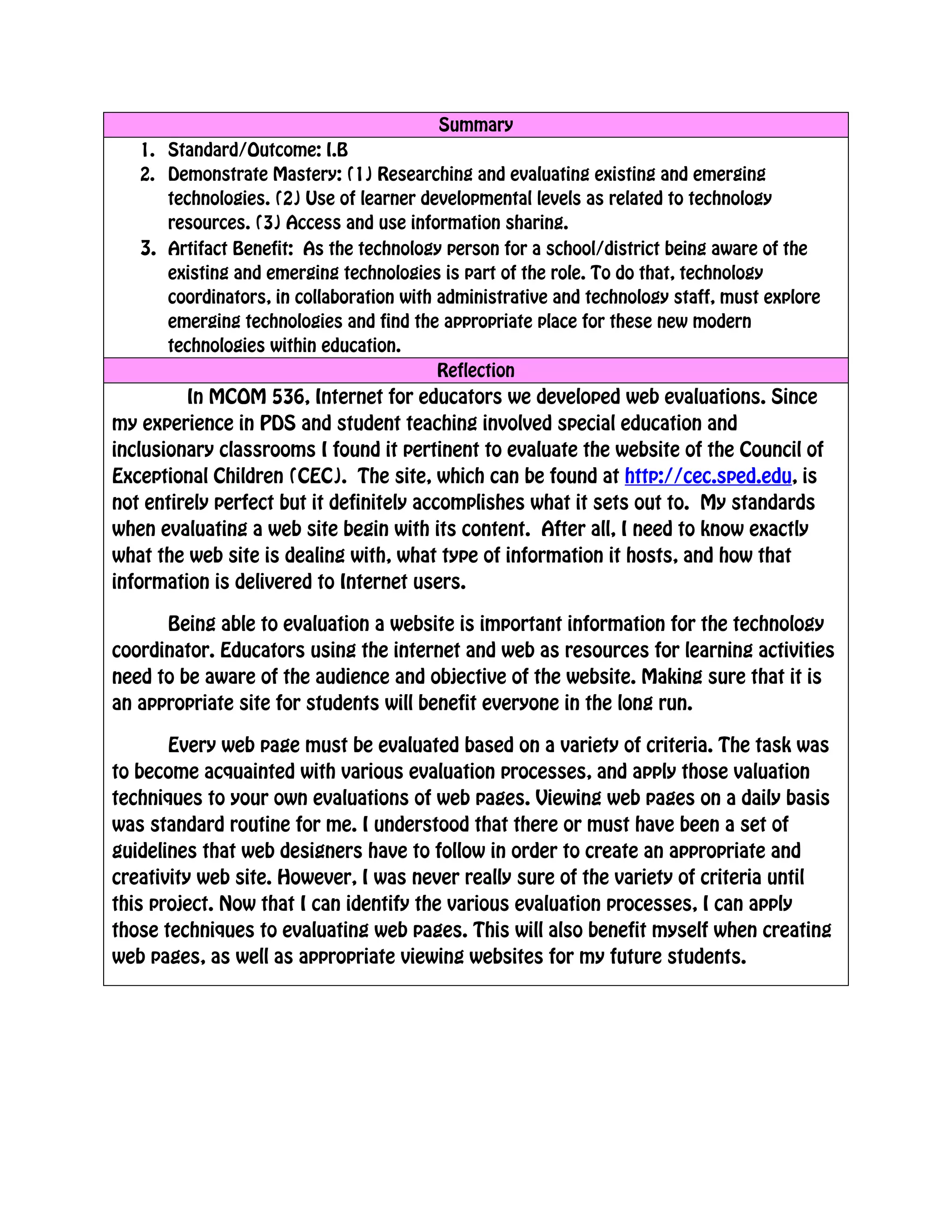Summary
    1. Standard/Outcome: I.B
    2. Demonstrate Mastery: (1) Researching and evaluating existing and emerging
       technologies. (2) Use of learner developmental levels as related to technology
       resources. (3) Access and use information sharing.
    3. Artifact Benefit: As the technology person for a school/district being aware of the
       existing and emerging technologies is part of the role. To do that, technology
       coordinators, in collaboration with administrative and technology staff, must explore
       emerging technologies and find the appropriate place for these new modern
       technologies within education.
                                           Reflection
         In MCOM 536, Internet for educators we developed web evaluations. Since
my experience in PDS and student teaching involved special education and
inclusionary classrooms I found it pertinent to evaluate the website of the Council of
Exceptional Children (CEC). The site, which can be found at http://cec.sped.edu, is
not entirely perfect but it definitely accomplishes what it sets out to. My standards
when evaluating a web site begin with its content. After all, I need to know exactly
what the web site is dealing with, what type of information it hosts, and how that
information is delivered to Internet users.

      Being able to evaluation a website is important information for the technology
coordinator. Educators using the internet and web as resources for learning activities
need to be aware of the audience and objective of the website. Making sure that it is
an appropriate site for students will benefit everyone in the long run.

       Every web page must be evaluated based on a variety of criteria. The task was
to become acquainted with various evaluation processes, and apply those valuation
techniques to your own evaluations of web pages. Viewing web pages on a daily basis
was standard routine for me. I understood that there or must have been a set of
guidelines that web designers have to follow in order to create an appropriate and
creativity web site. However, I was never really sure of the variety of criteria until
this project. Now that I can identify the various evaluation processes, I can apply
those techniques to evaluating web pages. This will also benefit myself when creating
web pages, as well as appropriate viewing websites for my future students.

 
 
