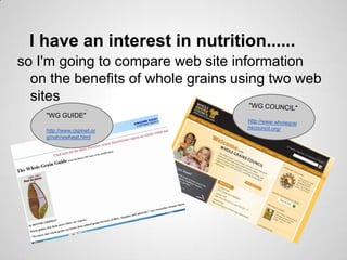 I have an interest in nutrition......
so I'm going to compare web site information
  on the benefits of whole grains using two web
  sites
    "WG GUIDE"

    http://www.cspinet.or
    g/nah/wwheat.html
 