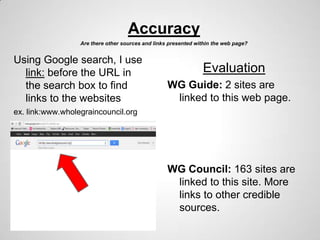 Accuracy
                  Are there other sources and links presented within the web page?


Using Google search, I use
  link: before the URL in                                       Evaluation
  the search box to find                           WG Guide: 2 sites are
  links to the websites                             linked to this web page.
ex. link:www.wholegraincouncil.org




                                                   WG Council: 163 sites are
                                                    linked to this site. More
                                                    links to other credible
                                                    sources.
 