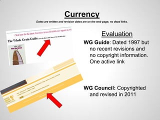 Currency
Dates are written and revision dates are on the web page; no dead links.




                                                   Evaluation
                                     WG Guide: Dated 1997 but
                                      no recent revisions and
                                      no copyright information.
                                      One active link



                                     WG Council: Copyrighted
                                      and revised in 2011
 