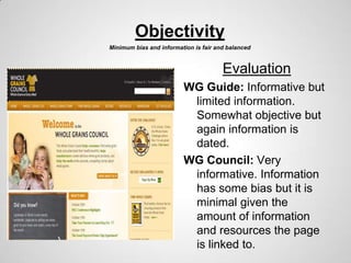 Objectivity
Minimum bias and information is fair and balanced



                                       Evaluation
                         WG Guide: Informative but
                          limited information.
                          Somewhat objective but
                          again information is
                          dated.
                         WG Council: Very
                          informative. Information
                          has some bias but it is
                          minimal given the
                          amount of information
                          and resources the page
                          is linked to.
 