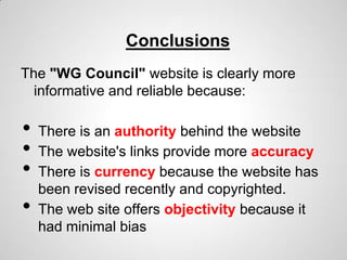 Conclusions
The "WG Council" website is clearly more
  informative and reliable because:

•   There is an authority behind the website
•   The website's links provide more accuracy
•   There is currency because the website has
    been revised recently and copyrighted.
•   The web site offers objectivity because it
    had minimal bias
 