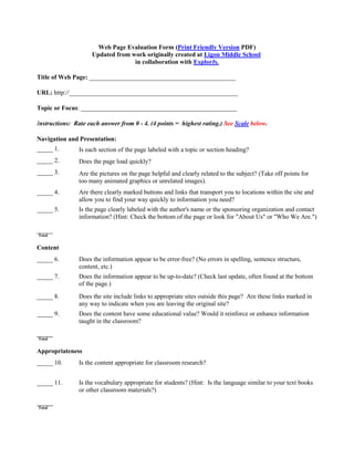 Web Page Evaluation Form (Print Friendly Version PDF)
                     Updated from work originally created at Ligon Middle School
                                   in collaboration with ExplorIs.

Title of Web Page: ______________________________________________

URL: http://_____________________________________________________

Topic or Focus: _________________________________________________

Instructions: Rate each answer from 0 - 4. (4 points = highest rating.) See Scale below.

Navigation and Presentation:
_____ 1.        Is each section of the page labeled with a topic or section heading?
_____ 2.        Does the page load quickly?
_____ 3.        Are the pictures on the page helpful and clearly related to the subject? (Take off points for
                too many animated graphics or unrelated images).
_____ 4.        Are there clearly marked buttons and links that transport you to locations within the site and
                allow you to find your way quickly to information you need?
_____ 5.        Is the page clearly labeled with the author's name or the sponsoring organization and contact
                information? (Hint: Check the bottom of the page or look for "About Us" or "Who We Are.")

_____
Total


Content
_____ 6.        Does the information appear to be error-free? (No errors in spelling, sentence structure,
                content, etc.)
_____ 7.        Does the information appear to be up-to-date? (Check last update, often found at the bottom
                of the page.)
_____ 8.        Does the site include links to appropriate sites outside this page? Are these links marked in
                any way to indicate when you are leaving the original site?
_____ 9.        Does the content have some educational value? Would it reinforce or enhance information
                taught in the classroom?

_____
Total


Appropriateness
_____ 10.       Is the content appropriate for classroom research?


_____ 11.       Is the vocabulary appropriate for students? (Hint: Is the language similar to your text books
                or other classroom materials?)
_____
Total
 