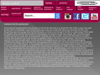 Analysis of the film questionnaire
From doing the questionnaires it has showed me that the film wild child is an all girls film with hardly no boys have seen
the film which is predictable. It also shows that the age range was mostly older teens who have seen the film, even
though they was a lot younger when the film first came out which prove the age for the film in a wider range. When asked
the question what was their favourite film the most popular and frequent answer was comedy, with some also saying
romantic and horror movies, this is showing what most teen girls like to watch, and my film Wild Child is a romantic
comedy. Also the genres horror and comedy can appeal to anyone, like boys and older people. I also found out from the
question how often teen girls watch movies and the most popular answer was often, with other people saying
sometimes and always, this is showing that their age group like to watch film a lot which would show to film companies
who to aim more of their films at. In my questionnaire I found out where the most popular place to watch a film is, which
is internet websites like Netflix and putlocker, this would bring more money In for Netflix and leave the sales of dvd’s a lot
lower. A few people said they also watched them at home on the tv , like sky movies or go to the cinema but that
sometimes works out the more expensive option as that’s why I think internet websites are more popular now as some of
them are free. This links in with where most people hear or see about new films as a few people said on the internet, as a
lot of young people spend a lot of their time on the internet this would be a good place to advertise them. Another popular
answer was tv adverts, as majority of the people in the UK own a tv this would be a good option.
When I started asking questions about the film Wild Child, the first question I asked was who was their favourite character
which was of course Poppy as she was the lead role and a popular teen actress. I also found out that what makes a
person want to go see a film the most is the story lone but with some saying the genre and the actors or actresses staring
in the film. I also found out that all the people who took part in my questionnaire would recommend this film to someone
else. It also showed that the film met most peoples expectations they would watch it again. In conclusion I think they
rated the film in a good way.
Media central home products
Market
position
organization competitors
Legal and
ethical issues
Distribution &
advertising
Target
audience
Film
analysis
Film
review
Analysis of
media
survey questionnaire
Search…
 