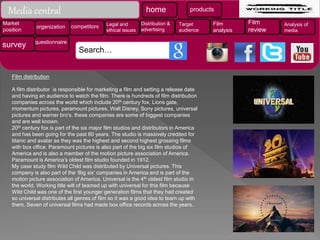Film distribution
A film distributor is responsible for marketing a film and setting a release date
and having an audience to watch the film. There is hundreds of film distribution
companies across the world which include 20th century fox, Lions gate,
momentum pictures, paramount pictures, Walt Disney, Sony pictures, universal
pictures and warner bro’s. these companies are some of biggest companies
and are well known.
20th century fox is part of the six major film studios and distributors in America
and has been going for the past 80 years. The studio is massively credited for
titanic and avatar as they was the highest and second highest grossing films
with box office. Paramount pictures is also part of the big six film studios of
America and is also a member of the motion picture association of America.
Paramount is America’s oldest film studio founded in 1912.
My case study film Wild Child was distributed by Universal pictures. This
company is also part of the ‘Big six’ companies in America and is part of the
motion picture association of America. Universal is the 4th oldest film studio in
the world. Working title will of teamed up with universal for this film because
Wild Child was one of the first younger generation films that they had created
so universal distributes all genres of film so it was a good idea to team up with
them. Seven of universal films had made box office records across the years.
Media central home products
Market
position
organization competitors Legal and
ethical issues
Distribution &
advertising
Target
audience
Film
analysis
Film
review
Analysis of
media
survey questionnaire
Search…
 