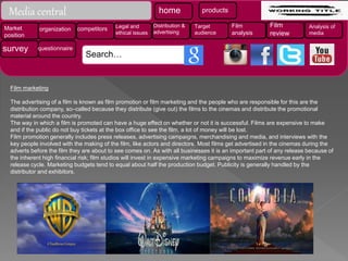 Film marketing
The advertising of a film is known as film promotion or film marketing and the people who are responsible for this are the
distribution company, so–called because they distribute (give out) the films to the cinemas and distribute the promotional
material around the country.
The way in which a film is promoted can have a huge effect on whether or not it is successful. Films are expensive to make
and if the public do not buy tickets at the box office to see the film, a lot of money will be lost.
Film promotion generally includes press releases, advertising campaigns, merchandising and media, and interviews with the
key people involved with the making of the film, like actors and directors. Most films get advertised in the cinemas during the
adverts before the film they are about to see comes on. As with all businesses it is an important part of any release because of
the inherent high financial risk; film studios will invest in expensive marketing campaigns to maximize revenue early in the
release cycle. Marketing budgets tend to equal about half the production budget. Publicity is generally handled by the
distributor and exhibitors.
Media central home products
Market
position
organization competitors Legal and
ethical issues
Distribution &
advertising
Target
audience
Film
analysis
Film
review
Analysis of
media
survey questionnaire
Search…
 