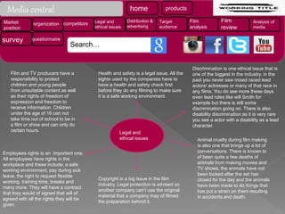 Legal and
ethical issues
Discrimination is one ethical issue that is
one of the biggest in the industry. in the
past you never saw mixed raced lead
actors/ actresses or many of that race in
any films. You do see more these days
even lead roles like will Smith for
example but there is still some
discrimination going on. There is also
disability discrimination as it is very rare
you see a actor with a disability as a lead
character.
Animal cruelty during film making
is also one that brings up a lot of
conversations. There is known to
of been quite a few deaths of
animals from making movies and
TV shows, the animals have not
been looked after the set has
closed for the day and the animals
have been made to do things that
has put a strain on them resulting
in accidents and death.
Copyright is a big issue in the film
industry. Legal protection is advised so
another company can’t use the original
material that a company may of filmed
the preparation behind it.
Employees rights is an important one.
All employees have rights in the
workplace and these include; a safe
working environment, pay during sick
leave, the right to request flexible
working, training time, breaks and
many more. They will have a contract
that they would of signed that will of
agreed with all the rights they will be
given.
Health and safety is a legal issue. All the
sights used by the companies have to
have a health and safety check first
before they do any filming to make sure
it is a safe working environment.
Film and TV producers have a
responsibility to protect
children and young people
from unsuitable content as well
as their rights of freedom of
expression and freedom to
receive information. Children
under the age of 16 can not
take time out of school to be in
a film or show and can only do
certain hours.
Media central
Search…
home products
Market
position
organization competitors Legal and
ethical issues
Distribution &
advertising
Target
audience
Film
analysis
Film
review
Analysis of
media
survey questionnaire
 