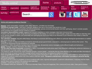Active and passive audience theories
Passive: easily manipulated, complaint, weak willed, followers, controlled and dominated
Hypodermic syringe model – short term ( copycat) whatever they saw on the screen they would do or copy
Problems with the model: ignores peoples free will and personality, ignores environmental situation and their upbringing, doesn’t consider peoples
moral compass and suggests that the audience is passive
Inoculation /desensitisation model: suggests that long term exposure to media messages make them immune to them
Problems with the model: certain things becoming normalised by the media( not everyone is violent though), people have free willed on what they want
to do, ignores changes in culture, your personality and upbringing are much more likely to be influential on your behaviour than media is, treats the
audience passive
The cultivation analysis: long term effect theory- this theory is concerned with the long term effects on particular ideological representations on beliefs
and values that we hold.
Ideology: a system of ideas and beliefs promoted by dominate groups (governments, corporations, cultural groups) to reinforce their power. They
reinforce the stereotypes through advertising for example
Developed in 1930s, all audience members react in the same way, all passively receive messages, media affects thoughts and behaviours
Active: engaged, involved, responsive, free willed, in control
The two step flow Katz & lazarsfeld: developed in 1940’s, it concluded that media alone wasn’t that influential in affecting the audience’s behaviour or
attitude but part of a larger system of situated culture.
The audience usually received the media message through a ‘opinion leader’ – individuals that pay close attention to the media and filter information to
family and friends so people receive the message without consuming the text. Its treating the audience as active.
Uses and gratification model: developed in 1974 and then further developed in 1987 to identify the 4 needs that were fulfilled by viewing television, it
suggests the audience makes active use of the media to fulfil their needs. Escapism/ entertainment, information/ surveillance, personal identity
and social interaction
Problems with the model: it is simplistic on how an audience with a text, it ignores demographic, social and cultural factors, it assumes that the media
identify these needs on behalf of the audience and meet them
Outdated : constructed 30 years or more ago
The available media was: terrestrial TV- 4 free to air channels, Radio, Press and magazines, Film- cinema and home video, Video game consoles
Media central home products
Market
position
organization competitors
Legal and
ethical issues
Distribution &
advertising
Target
audience
Film
analysis
Film
review
Analysis of
media
survey questionnaire
Search…
 
