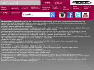 Reception theory - developed by Stuart hall, was a reaction against the hypodermic syringe model and inoculation model which has been
repeatedly dismissed for assuming the audience is passive and not using the media. It’s the idea that an active audience has to decode the
meaning within text, therefore different audiences will do it in different ways
Dominant or preferred, negotiated and oppositional
Preferred reading- when the audience accepts the dominant reading of the text this is usually if the text reflects the ideas and beliefs of the reader.
Oppositional reading- when someone makes a conscious rejection of the preferred meaning
Negotiated reading- when someone understands the meaning but it doesn’t relate to them so it is no interest of them to decode the meaning
Pick and mix theory : an audience who uses texts, ignoring some aspects of them and choosing some aspects that suit them at the time, we
create our own viewing schedule now because of on demand and catch up, new ways of consuming TV e.g. Netflix
Marxism- a Marxist perspective would consider how much of what we read and do is just not monitored but closely controlled. The view on Marxist
critics is that the media is controlled by those in power, politically and economically:
Distracts us from really is going on
Persuades us to accept the imbalance of political and economic power as right or natural, keeping the everyday people in place
This state of distraction and persuasion is called false consciousness
other information
Moral panics: media being blamed for all types of things that happen in the world
Audience appeal: technical and audio codes, language and mode of address, construction, context, positioning of the audience
Why we consume media texts: reassurance, voyeurism, intertextuality
Factors affecting the way audiences would respond to text: Gender, Age, Ethnicity
Cultural competence- this true with readers who player internet and video games
Situated culture- this can include daily lives, routines and relationships. It literary means where the audience is when viewing the text
Cultural experience- their culture, upbringing and experiences can affect the way they would respond. It also includes the way the world is shaped
by media experience
Summary for reception theory- audiences are active, based on the view that meaning is the result of a communication process, readings are
dependent on who the audience is and their social position
Media central home products
Market
position
organization competitors
Legal and
ethical issues
Distribution &
advertising
Target
audience
Film
analysis
Film
review
Analysis of
media
survey questionnaire
Search…
 