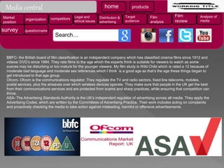 BBFC- the British board of film classification is an independent company which has classified cinema films since 1912 and
videos/ DVD’s since 1984. They rate films to the age which the experts think is suitable for viewers to watch as some
scenes may be disturbing or too mature for the younger viewers. My film study is Wild Child which is rated a 12 because of
moderate bad language and moderate sex references which I think is a good age as that’s the age these things began to
get introduced to that age group.
Ofcom- Ofcom is the communications regulator. They regulate the TV and radio sectors, fixed line telecoms, mobiles,
postal services, plus the airwaves over which wireless devices operate. They make sure that people in the UK get the best
from their communications services and are protected from scams and sharp practices, while ensuring that competition can
thrive.
ASA- The Advertising Standards Authority is the UK’s independent regulator of advertising across all media. They apply the
Advertising Codes, which are written by the Committees of Advertising Practice. Their work includes acting on complaints
and proactively checking the media to take action against misleading, harmful or offensive advertisements.
home products
Market
position
organization competitors Legal and
ethical issues
Distribution &
advertising
Target
audience
Film
analysis
Film
review
Analysis of
media
survey questionnaire
Search…
Media central
 