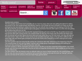 Questionnaire analysis
The first question about how much sympathy did you have for poppy when she was getting the blame for setting
the school on fire, the overall answer was that the majority of the people did have sympathy for Poppy as she got
portrayed as she was starting to realise how much her new attitude had changed her and seeing on the film that
she did put the fire out and the audience got a very good impression that she didn’t start it so when she was getting
all the blame they felt sorry for her.
The second question about how does the film represent how the girls look in the film e.g. the perfect women and
how are the other girls coming across, the overall answer for this was that Poppy was the perfect girl stereo type
with the blonde hair and slim figure and short skirts and even when she turns her hair brown, she was still seen as
the ideal women. Kate in the film comes across as the sensible smart girl, Drippy is the girl that is different with a
weird edgy side and Harriet gets portrayed as the girl who thinks she’s everything as she’s head girl and comes
across stuck up.
The third question was how does the film portray the “American wild child” behaviour at the beginning of the film.
The overall answer for this was the Malibu mansion with a large group of teenagers drinking and trashing the
house and also jumping off the cliff showing their wild side.
The forth question is all the characters are quite young in the film so are they presented acting childish, the overall
answer was that they acted older than they are as they do things like drinking which older people do and they act in
a more mature way.
The fifth question was did Harriet’s stuck up attitude make you have a hatred towards her, the overall answer was
that the way she was portrayed the audience had a automatic hatred as she was the stuck up “bad girl” and she
was the one that set the school on fire and made Poppy get the blame.
home products
Market
position
organization competitors Legal and
ethical issues
Distribution &
advertising
Target
audience
Film
analysis
Film
review
Analysis of
media
survey questionnaire
Search…
Media central
 
