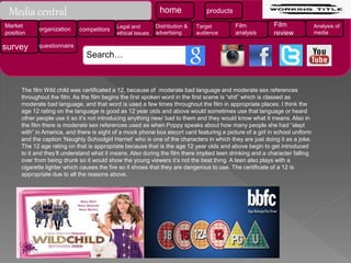 The film Wild child was certificated a 12, because of moderate bad language and moderate sex references
throughout the film. As the film begins the first spoken word in the first scene is “shit” which is classed as
moderate bad language, and that word is used a few times throughout the film in appropriate places. I think the
age 12 rating on the language is good as 12 year olds and above would sometimes use that language or heard
other people use it so it’s not introducing anything new/ bad to them and they would know what it means. Also in
the film there is moderate sex references used as when Poppy speaks about how many people she had “slept
with” in America, and there is sight of a mock phone box escort card featuring a picture of a girl in school uniform
and the caption 'Naughty Schoolgirl Harriet‘ who is one of the characters in which they are just doing it as a joke.
The 12 age rating on that is appropriate because that is the age 12 year olds and above begin to get introduced
to it and they’ll understand what it means. Also during the film there implied teen drinking and a character falling
over from being drunk so it would show the young viewers it’s not the best thing. A teen also plays with a
cigarette lighter which causes the fire so it shows that they are dangerous to use. The certificate of a 12 is
appropriate due to all the reasons above.
Media central home products
Market
position
organization competitors Legal and
ethical issues
Distribution &
advertising
Target
audience
Film
analysis
Film
review
Analysis of
media
survey questionnaire
Search…
 