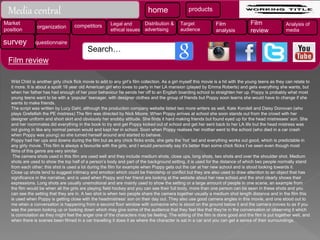 Wild Child is another girly chick flick movie to add to any girl’s film collection. As a girl myself this movie is a hit with the young teens as they can relate to
it more. It is about a spoilt 16 year old American girl who loves to party in her LA mansion (played by Emma Roberts) and gets everything she wants, but
when her father has had enough of her poor behaviour he sends her off to an English boarding school to straighten her up. Poppy is probably what most
young teens want to be with a ‘popular’ teenager, with designer clothes and the group of friends but Poppy soon learns she would have to change if she
wants to make friends.
The script was written by Lucy Dahl, although the production company website listed two more writers as well, Kate Kondell and Daisy Donovan (who
plays Grefellish the PE mistress) The film was directed by Nick Moore. When Poppy arrives at school she soon stands out from the crowd with her
designer uniform and short skirt and obviously her snobby attitude. She finds it hard making friends but found eyed up for the head mistresses’ son. She
and her roommates did everything in the book to try and get Poppy kicked out of school and get her sent back to her LA life but the head mistress was
not giving in like any normal person would and kept her in school. Soon when Poppy realises her mother went to the school (who died in a car crash
when Poppy was young) so she turned herself around and started to behave.
Poppy had her ups and downs during the film but as any chick flicks ends, she gets the ‘hot’ lad and everything works out good, which is predictable in
any girly movie. This film is always a favourite with the girls, and I would personally say it's better than some chick flicks I’ve seen even though most
films of this genre are very similar.
The camera shots used in this film are used well and they include medium shots, close ups, long shots, two shots and over the shoulder shot. Medium
shots are used to show the top half of a person’s body and part of the background setting, it is used for the distance of which two people normally stand
from each other; this shot is used a lot during the film for example when Poppy gets out the car at her new school and is stood looking towards it.
Close up shots tend to suggest intimacy and emotion which could be friendship or conflict but they are also used to draw attention to an object that has
significance in the narrative, and is used when Poppy and her friend are looking at the website about her new school and the shot clearly shows their
expressions. Long shots are usually unemotional and are mainly used to show the setting or a large amount of people in one scene, an example from
the film would be when all the girls are playing field hockey and you can see their full body, more than one person can be seen in these shots and you
can see the setting that they are in. A two shot is when two people share the camera together usually a medium shot length distance and in the film this
is used when Poppy is getting close with the headmistress’ son on their day out. They also use good camera angles in this movie, and one stood out to
me when a conversation is happening from a second floor window with someone who is stood on the ground below it and the camera moves to as if you
was the person looking up or looking down which may give some of the audience that they feel like that they’re in the conversation or observing it which
is connotation as they might feel the anger one of the characters may be feeling. The editing of the film is done good and the film is put together well, and
when there is scenes been filmed in a car travelling it does it as where the character is sat in a car and you can get a sense of their surroundings.
home products
Market
position
organization competitors Legal and
ethical issues
Distribution &
advertising
Target
audience
Film
analysis
Film
review
Analysis of
media
survey questionnaire
Media central
Search…
Film review
 
