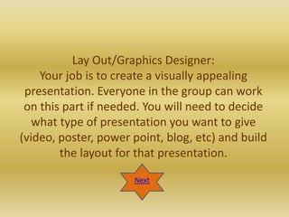 Lay Out/Graphics Designer:
    Your job is to create a visually appealing
 presentation. Everyone in the group can work
 on this part if needed. You will need to decide
   what type of presentation you want to give
(video, poster, power point, blog, etc) and build
        the layout for that presentation.

                      Next
 