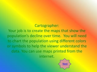 Cartographer:
 Your job is to create the maps that show the
population’s decline over time. You will need
to chart the population using different colors
or symbols to help the viewer understand the
   data. You can use maps printed from the
                    internet.
                                Next
 