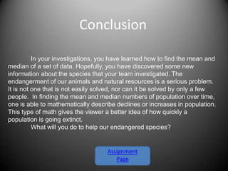 Conclusion

          In your investigations, you have learned how to find the mean and
median of a set of data. Hopefully, you have discovered some new
information about the species that your team investigated. The
endangerment of our animals and natural resources is a serious problem.
It is not one that is not easily solved, nor can it be solved by only a few
people. In finding the mean and median numbers of population over time,
one is able to mathematically describe declines or increases in population.
This type of math gives the viewer a better idea of how quickly a
population is going extinct.
          What will you do to help our endangered species?


                                   Assignment
                                      Page
 