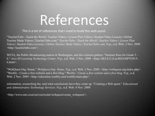 References
            This is a list of references that I used to build this web quest.
"TeacherTube - Teach the World | Teacher Videos | Lesson Plan Videos | Student Video Lessons | Online
Teacher Made Videos | TeacherTube.com." TeacherTube - Teach the World | Teacher Videos | Lesson Plan
Videos | Student Video Lessons | Online Teacher Made Videos | TeacherTube.com. N.p., n.d. Web. 2 Nov. 2009.
<http://teachertube.com/>.

WETA, the Public Broadcasting station in Washington, and this website gathers. "Internet Sites for Grade 5 -
6." Area III Learning Technology Center. N.p., n.d. Web. 2 Nov. 2009. <http://lth3.k12.il.us/RHAMPTON/5-
6.html>.

"WebQuest.Org: Home." WebQuest.Org: Home. N.p., n.d. Web. 2 Nov. 2009. <http://webquest.org/index.php>.
"Weebly - Create a free website and a free blog." Weebly - Create a free website and a free blog. N.p., n.d.
Web. 2 Nov. 2009. <http://education.weebly.com/weebly/main.php>.

information, researching the, and what conclusions have they come up. "Creating a Web quest." Educational
and Administrative Technology Services. N.p., n.d. Web. 8 Nov. 2009.

<http://www.eats.ecsd.net/curricular/webquest/create_webquest/>.
 
