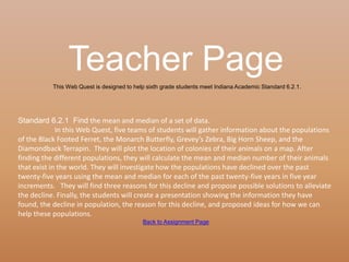 Teacher Page
           This Web Quest is designed to help sixth grade students meet Indiana Academic Standard 6.2.1.




Standard 6.2.1 Find the mean and median of a set of data.
             In this Web Quest, five teams of students will gather information about the populations
of the Black Footed Ferret, the Monarch Butterfly, Grevey’s Zebra, Big Horn Sheep, and the
Diamondback Terrapin. They will plot the location of colonies of their animals on a map. After
finding the different populations, they will calculate the mean and median number of their animals
that exist in the world. They will investigate how the populations have declined over the past
twenty-five years using the mean and median for each of the past twenty-five years in five year
increments. They will find three reasons for this decline and propose possible solutions to alleviate
the decline. Finally, the students will create a presentation showing the information they have
found, the decline in population, the reason for this decline, and proposed ideas for how we can
help these populations.
                                            Back to Assignment Page
 