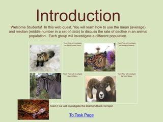 Introduction
 Welcome Students! In this web quest, You will learn how to use the mean (average)
and median (middle number in a set of data) to discuss the rate of decline in an animal
           population. Each group will investigate a different population.
                                    Team One will investigate                  Team Two will investigate
                                     the Black Footed Ferret                     the Monarch Butterfly




                                   Team Three will investigate                 Team Four will investigate
                                        Grevy’s Zebra.                            Big Horn Sheep.




                         Team Five will Investigate the Diamondback Terrapin


                                           To Task Page
 