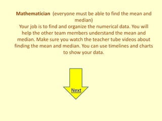 Mathematician (everyone must be able to find the mean and
                              median)
   Your job is to find and organize the numerical data. You will
    help the other team members understand the mean and
  median. Make sure you watch the teacher tube videos about
finding the mean and median. You can use timelines and charts
                         to show your data.




                          Next
 