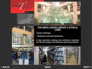 PTAR 2 Introduction   PTAR 1    PTAR 2   PTAR 3 PTAR 4 FSPU LIBRARY PUNCAK PERDANA LIBRARY PETALING JAYA LIBRARY SELAYANG HOSPITAL LIBRARY SG BULOH HOSPITAL LIBRARY INTEC LIBRARY MAIN NEXT > < BACK TUN ABDUL RAZAK LIBRARY 2 (PTAR 2), (1986) Library holdings: Business and Law Collections.  It also provides reading and reference materials for the off campus and distance learning   students. 