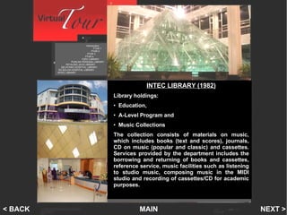 INTEC Library Introduction   PTAR 1    PTAR 2   PTAR 3 PTAR 4 FSPU LIBRARY PUNCAK PERDANA LIBRARY PETALING JAYA LIBRARY SELAYANG HOSPITAL LIBRARY SG BULOH HOSPITAL LIBRARY INTEC LIBRARY MAIN NEXT > < BACK INTEC LIBRARY (1982) Library holdings:  Education,  A-Level Program and  Music Collections The collection consists of materials on music, which includes books (text and scores), journals, CD on music (popular and classic) and cassettes. Services provided by the department includes the borrowing and returning of books and cassettes, reference service, music facilities such as listening to studio music, composing music in the MIDI studio and recording of cassettes/CD for academic purposes.  
