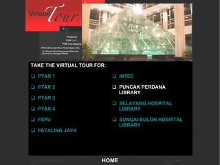 Main Menu TAKE THE VIRTUAL TOUR FOR:   PTAR 1   PTAR 2   PTAR 3   PTAR 4   FSPU   PETALING JAYA   INTEC PUNCAK PERDANA LIBRARY   SELAYANG HOSPITAL      LIBRARY   SUNGAI BULOH HOSPITAL      LIBRARY HOME 