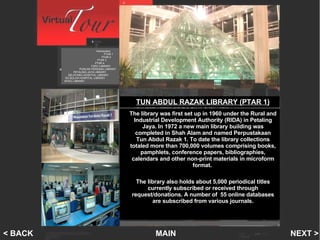 PTAR 1 NEXT > MAIN < BACK The library was first set up in 1960 under the Rural and Industrial Development Authority (RIDA) in Petaling Jaya. In 1972 a new main library building was completed in Shah Alam and named Perpustakaan Tun Abdul Razak 1. To date the library collections totaled more than 700,000 volumes comprising books, pamphlets, conference papers, bibliographies, calendars and other non-print materials in microform format.  The library also holds about 5,000 periodical titles currently subscribed or received through request/donations. A number of  55 online databases are subscribed from various journals. TUN ABDUL RAZAK LIBRARY (PTAR 1) Introduction   PTAR 1    PTAR 2   PTAR 3 PTAR 4 FSPU LIBRARY PUNCAK PERDANA LIBRARY PETALING JAYA LIBRARY SELAYANG HOSPITAL LIBRARY SG BULOH HOSPITAL LIBRARY INTEC LIBRARY 