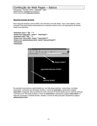 Confecção de Web Pages – básico
Treinamento – CCUEC / AFPU – UNICAMP – 2002
Magali Barcellos (magali@ccuec.unicamp.br)
Rita de Cássia Souza (rita@ccuec.unicamp.br)




Segundo exemplo de frame

Num segundo exemplo vamos definir uma estrutura com três áreas : topo, menu lateral, e área
principal. Para tanto basta acrescentarmos o exemplo anterior como um subconjunto de frames
nesta nova estrutura.


<frameset rows = " 60 , * ">
<frame src= topo.html name = "area-topo">
<frameset cols="100 , * ">
<frame src= menu.html name = "area-menu">
<frame src= apresentacao.html name="area-principal">
</frameset>
</frameset>




No exemplo acima temos a tela dividida em em três áreas distintas : duas linhas, ou faixas
horizontais, a primeira com 60 pixels recebeu o nome de area-topo e apresenta a página
topo.html; a segunda faixa se divide em outro conjunto de frames desta vez em colunas verticais,
a primeira com 100 pixels recebeu o nome de area-menu e apresenta a página menu.html e a
segunda ocupando o restante da tela, recebeu o nome de área principal e apresenta a página
apresentacao.html.




                                               15
 