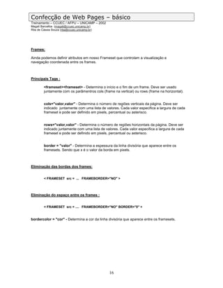 Confecção de Web Pages – básico
Treinamento – CCUEC / AFPU – UNICAMP – 2002
Magali Barcellos (magali@ccuec.unicamp.br)
Rita de Cássia Souza (rita@ccuec.unicamp.br)




Frames:

Ainda podemos definir atributos em nosso Frameset que controlam a visualização e
navegação coordenada entre os frames.



Principais Tags :

         <frameset><frameset> - Determina o início e o fim de um frame. Deve ser usado
         juntamente com os parâmentros cols (frame na vertical) ou rows (frame na horizontal).


         cols="valor,valor" - Determina o número de regiões verticais da página. Deve ser
         indicado juntamente com uma lista de valores. Cada valor especifica a largura de cada
         frameset e pode ser definido em pixels, percentual ou asterisco.


         rows="valor,valor" - Determina o número de regiões horizontais da página. Deve ser
         indicado juntamente com uma lista de valores. Cada valor especifica a largura de cada
         frameset e pode ser definido em pixels, percentual ou asterisco.


         border = "valor" - Determina a espessura da linha divisória que aparece entre os
         framesets. Sendo que x é o valor da borda em pixels.



Eliminação das bordas dos frames:


         < FRAMESET src = ... FRAMEBORDER="NO" >




Eliminação do espaço entre os frames :


         < FRAMESET src = .... FRAMEBORDER="NO" BORDER="0" >


bordercolor = "cor" - Determina a cor da linha divisória que aparece entre os framesets.




                                                16
 