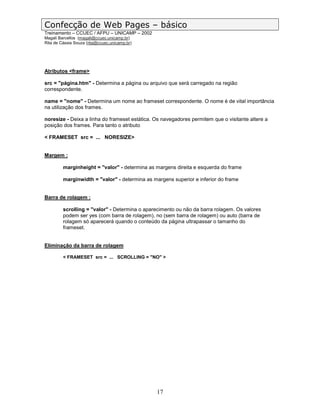 Confecção de Web Pages – básico
Treinamento – CCUEC / AFPU – UNICAMP – 2002
Magali Barcellos (magali@ccuec.unicamp.br)
Rita de Cássia Souza (rita@ccuec.unicamp.br)




Atributos <frame>

src = "página.htm" - Determina a página ou arquivo que será carregado na região
correspondente.

name = "nome" - Determina um nome ao frameset correspondente. O nome é de vital importância
na utilização dos frames.

noresize - Deixa a linha do frameset estática. Os navegadores permitem que o visitante altere a
posição dos frames. Para tanto o atributo

< FRAMESET src = ... NORESIZE>


Margem :

         marginheight = "valor" - determina as margens direita e esquerda do frame

         marginwidth = "valor" - determina as margens superior e inferior do frame


Barra de rolagem :

         scrolling = "valor" - Determina o aparecimento ou não da barra rolagem. Os valores
         podem ser yes (com barra de rolagem), no (sem barra de rolagem) ou auto (barra de
         rolagem só aparecerá quando o conteúdo da página ultrapassar o tamanho do
         frameset.


Eliminação da barra de rolagem

         < FRAMESET src = ... SCROLLING = "NO" >




                                                17
 