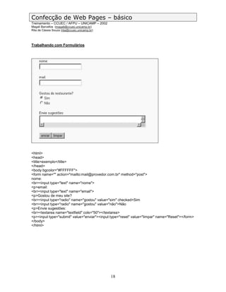 Confecção de Web Pages – básico
Treinamento – CCUEC / AFPU – UNICAMP – 2002
Magali Barcellos (magali@ccuec.unicamp.br)
Rita de Cássia Souza (rita@ccuec.unicamp.br)




Trabalhando com Formulários




<html>
<head>
<title>exemplo</title>
</head>
<body bgcolor="#FFFFFF">
<form name="" action="mailto:mail@provedor.com.br" method="post">
nome:
<br><input type="text" name="nome">
<p>email:
<br><input type="text" name="email">
<p>Gostou de meu site?
<br><input type="radio" name="gostou" value="sim" checked>Sim
<br><input type="radio" name="gostou" value="não">Não
<p>Envie sugestões:
<br><textarea name="textfield" cols="50"></textarea>
<p><input type="submit" value="enviar"><input type="reset" value="limpar" name="Reset"></form>
</body>
</html>




                                               18
 