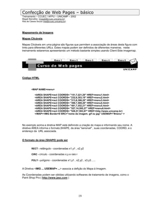 Confecção de Web Pages – básico
Treinamento – CCUEC / AFPU – UNICAMP – 2002
Magali Barcellos (magali@ccuec.unicamp.br)
Rita de Cássia Souza (rita@ccuec.unicamp.br)




Mapeamento de Imagens

Mapas Clicáveis

Mapas Clicáveis em uma página são figuras que permitem a associação de áreas desta figura com
links para diferentes URLs. Estes mapas podem ser definidos de diferentes maneiras; neste
treinamento estaremos apresentando um método bastante simples usando Client-Side imagemap.




Código HTML



         <MAP NAME=menu>

            <AREA SHAPE=rect COORDS= "151,7,221,20" HREF=menu1.html>
            <AREA SHAPE=rect COORDS= "232,6,303,19" HREF=menu2.html>
            <AREA SHAPE=rect COORDS= "313,8,386,20" HREF=menu3.html>
            <AREA SHAPE=rect COORDS= "396,7,469,20" HREF=menu4.html>
            <AREA SHAPE=rect COORDS= "481,7,552,21" HREF=menu5.html>
            <AREA SHAPE=rect COORDS= "557,14,595,27" HREF=menu6.html>
            <AREA SHAPE=rect COORDS= "526,57,593,67" HREF=http://www.unicamp.br>
            </MAP><IMG Border=0 SRC="nome da imagem. gif ou jpg" USEMAP="#menu" >



No exemplo acima a diretiva MAP está definindo a criação do mapa e informando seu nome. A
diretiva ÁREA informa o formato,SHAPE, da área "sensível" , suas coordenadas, COORD, e o
endereço da URL associada.


O formato da área (SHAPE) pode ser


         RECT - retângulo - coordenadas x1,y1 , x2,y2

         CIRC - círculo - coordenadas x,y e raio r

         POLY - polígono - coordenadas x1,y1 , x2,y2 , x3,y3 , ...


A Diretiva <IMG ... USEMAP= ...> associa a defição do Mapa à Imagem.

As Coordenadas podem ser obtidas utilizando softwares de tratamento de imagens, como o
Paint Shop Pro ( http://www.jasc.com )




                                                     19
 