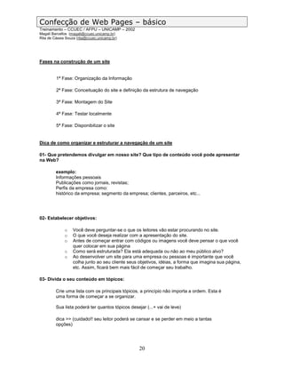 Confecção de Web Pages – básico
Treinamento – CCUEC / AFPU – UNICAMP – 2002
Magali Barcellos (magali@ccuec.unicamp.br)
Rita de Cássia Souza (rita@ccuec.unicamp.br)




Fases na construção de um site


         1ª Fase: Organização da Informação

         2ª Fase: Conceituação do site e definição da estrutura de navegação

         3ª Fase: Montagem do Site

         4ª Fase: Testar localmente

         5ª Fase: Disponibilizar o site


Dica de como organizar e estruturar a navegação de um site

01- Que pretendemos divulgar em nosso site? Que tipo de conteúdo você pode apresentar
na Web?

         exemplo:
         Informações pessoais
         Publicações como jornais, revistas;
         Perfis da empresa como:
         histórico da empresa; segmento da empresa; clientes, parceiros, etc...




02- Estabelecer objetivos:

              o    Você deve perguntar-se o que os leitores vão estar procurando no site.
              o    O que você deseja realizar com a apresentação do site.
              o    Antes de começar entrar com códigos ou imagens você deve pensar o que você
                   quer colocar em sua página
              o    Como será estruturada? Ela está adequada ou não ao meu público alvo?
              o    Ao desenvolver um site para uma empresa ou pessoas é importante que você
                   colha junto ao seu cliente seus objetivos, idéias, a forma que imagina sua página,
                   etc. Assim, ficará bem mais fácil de começar seu trabalho.

03- Divida o seu conteúdo em tópicos:

         Crie uma lista com os principais tópicos, a princípio não importa a ordem. Esta é
         uma forma de começar a se organizar.

         Sua lista poderá ter quantos tópicos desejar (...+ vai de leve)

         dica >> (cuidado!! seu leitor poderá se cansar e se perder em meio a tantas
         opções)




                                                   20
 