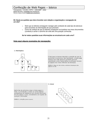 Confecção de Web Pages – básico
Treinamento – CCUEC / AFPU – UNICAMP – 2002
Magali Barcellos (magali@ccuec.unicamp.br)
Rita de Cássia Souza (rita@ccuec.unicamp.br)




04- Quais as quetões que devo levantar com relação a organização e navegação de
um site?

              o    Será que os leitores conseguem navegar pelo conteúdo de cada tipo de estrutura
                   para encontrar as informações de que precisam.
              o    Como ter certeza de que os leitores conseguem se localizar nos meus documentos
                   (contexto) e achar o caminho de volta até uma posição conhecida.

              Ao ler estas questões suas informações se encaixaria em cada uma?


Veja aqui alguns exemplos de navegação:




                                                 21
 