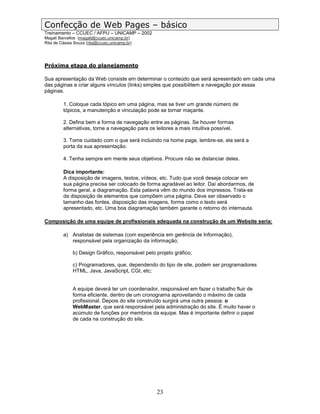 Confecção de Web Pages – básico
Treinamento – CCUEC / AFPU – UNICAMP – 2002
Magali Barcellos (magali@ccuec.unicamp.br)
Rita de Cássia Souza (rita@ccuec.unicamp.br)




Próxima etapa do planejamento

Sua apresentação da Web consiste em determinar o conteúdo que será apresentado em cada uma
das páginas e criar alguns vínculos (links) simples que possibilitem a navegação por essas
páginas.

         1. Coloque cada tópico em uma página, mas se tiver um grande número de
         tópicos, a manutenção e vinculação pode se tornar maçante.

         2. Defina bem a forma de navegação entre as páginas. Se houver formas
         alternativas, torne a navegação para os leitores a mais intuitiva possível.

         3. Tome cuidado com o que será incluindo na home page, lembre-se, ela será a
         porta da sua apresentação.

         4. Tenha sempre em mente seus objetivos. Procure não se distanciar deles.

         Dica importante:
         A disposição de imagens, textos, vídeos, etc. Tudo que você deseja colocar em
         sua página precisa ser colocado de forma agradável ao leitor. Daí abordarmos, de
         forma geral, a diagramação. Esta palavra vêm do mundo dos impressos. Trata-se
         da disposição de elementos que compõem uma página. Deve ser observado o
         tamanho das fontes, disposição das imagens, forma como o texto será
         apresentado, etc. Uma boa diagramação também garante o retorno do internauta.

Composição de uma equipe de profissionais adequada na construção de um Website seria:

         a) Analistas de sistemas (com experiência em gerência de Informação),
            responsável pela organização da informação;

              b) Design Gráfico, responsável pelo projeto gráfico;

              c) Programadores, que, dependendo do tipo de site, podem ser programadores
              HTML, Java, JavaScript, CGI, etc;


              A equipe deverá ter um coordenador, responsável em fazer o trabalho fluir de
              forma eficiente, dentro de um cronograma aproveitando o máximo de cada
              profissional. Depois do site construído surgirá uma outra pessoa: o
              WebMaster, que será responsável pela administração do site. É muito haver o
              acúmulo de funções por membros da equipe. Mas é importante definir o papel
              de cada na construção do site.




                                                  23
 
