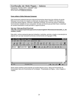 Confecção de Web Pages – básico
Treinamento – CCUEC / AFPU – UNICAMP – 2002
Magali Barcellos (magali@ccuec.unicamp.br)
Rita de Cássia Souza (rita@ccuec.unicamp.br)




Como utilizar o Editor Netscape Composer

Este treinamento pretende descrever algumas ferramentas disponíveis dos módulos do pacote
Netscape Comunicator diz respeito à construção de páginas para o WWW e dar dicas sobre a
construção dessas páginas, utilizando o Netscape Composer. Se você não possue o Netscape
Communicator instalado em seu computador, há sites na Internet que permitem fazer o download
de versões atualizadas e ainda permitem a opção de idioma.

Veja aqui: Netscape Brasil Download
(http://ftp.unicamp.br/pub/netscape/communicator/english/4.78/windows/windows95_or_nt/c
omplete_install/).

Este editor, embora apresente algumas limitações e restrições, permite a criação e manutenção de
páginas sem que seja necessário profundos conhecimentos da linguagem HTML.




Dentro dessa interface vamos abordar as funções básicas como a Barra de Ferramentas de
Composição, Barra de Ferramentas de Formatação , Propriedades da Página , Links, Imagens e
Tabelas .




                                               24
 