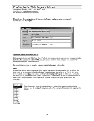Confecção de Web Pages – básico
Treinamento – CCUEC / AFPU – UNICAMP – 2002
Magali Barcellos (magali@ccuec.unicamp.br)
Rita de Cássia Souza (rita@ccuec.unicamp.br)




Clicando em General, pode-se atribuir um título para a página, o/os nome/s do/s
autores e a sua descrição.




Objetos a serem usados na edição

Editores de texto como o MS-Word, Word Perfect, etc, possuem diversos recursos para a produção
de textos. No caso de um editor HTML, estes recursos são bem mais simples, pois visam criar
mecanismos simples e de fácil acesso.

Os principais recusos ou objetos a serem trabalhados pelo editor são:

Texto
A edição de texto é feito diretamente sobre a área logo abaixo do menu de opções do editor. Um
texto pode ter atributos como Fontes, Cores, Tamanhos, etc (semelhanto ao Word). Um texto
também pode ser um link, que acesse um trecho desta página (Target), ou até mesmo um outro
site. Para criá-lo, basta selecionar o texto e pressionar o botão direito do mouse sobre o mesmo, e
selecionar o item Create link using Selected e informar o caminho e nome do arquivo a ser
chamado.



                  Clicando sobre a seta, abre-se a caixa com a barra de rolagem que possibilita
                  alterar o tipo do parágrafo e/ou cabeçalho. No exemplo, foi selecionado o parágrafo
                  normal.




                                                  28
 