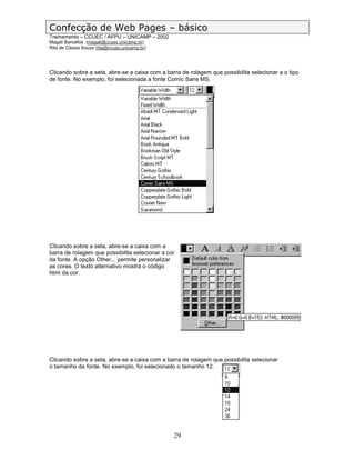 Confecção de Web Pages – básico
Treinamento – CCUEC / AFPU – UNICAMP – 2002
Magali Barcellos (magali@ccuec.unicamp.br)
Rita de Cássia Souza (rita@ccuec.unicamp.br)




Clicando sobre a seta, abre-se a caixa com a barra de rolagem que possibilita selecionar a o tipo
de fonte. No exemplo, foi selecionada a fonte Comic Sans MS.




Clicando sobre a seta, abre-se a caixa com a
barra de rolagem que possibilita selecionar a cor
da fonte. A opção Other... permite personalizar
as cores. O texto alternativo mostra o código
html da cor.




Clicando sobre a seta, abre-se a caixa com a barra de rolagem que possibilita selecionar
o tamanho da fonte. No exemplo, foi selecionado o tamanho 12.




                                                29
 