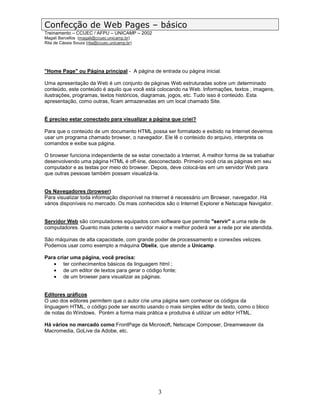 Confecção de Web Pages – básico
Treinamento – CCUEC / AFPU – UNICAMP – 2002
Magali Barcellos (magali@ccuec.unicamp.br)
Rita de Cássia Souza (rita@ccuec.unicamp.br)




"Home Page" ou Página principal - A página de entrada ou página inicial.

Uma apresentação da Web é um conjunto de páginas Web estruturadas sobre um determinado
conteúdo, este conteúdo é aquilo que você está colocando na Web. Informações, textos , imagens,
ilustrações, programas, textos históricos, diagramas, jogos, etc. Tudo isso é conteúdo. Esta
apresentação, como outras, ficam armazenadas em um local chamado Site.


É preciso estar conectado para visualizar a página que criei?

Para que o conteúdo de um documento HTML possa ser formatado e exibido na Internet devemos
usar um programa chamado browser, o navegador. Ele lê o conteúdo do arquivo, interpreta os
comandos e exibe sua página.

O browser funciona independente de se estar conectado a Internet. A melhor forma de se trabalhar
desenvolvendo uma página HTML é off-line, desconectado. Primeiro você cria as páginas em seu
computador e as testas por meio do browser. Depois, deve colocá-las em um servidor Web para
que outras pessoas também possam visualizá-la.


Os Navegadores (browser)
Para visualizar toda informação disponível na Internet é necessário um Browser, navegador. Há
vários disponíveis no mercado. Os mais conhecidos são o Internet Explorer e Netscape Navigator.


Servidor Web são computadores equipados com software que permite "servir" a uma rede de
computadores. Quanto mais potente o servidor maior e melhor poderá ser a rede por ele atendida.

São máquinas de alta capacidade, com grande poder de processamento e conexões velozes.
Podemos usar como exemplo a máquina Obelix, que atende a Unicamp.

Para criar uma página, você precisa:
   • ter conhecimentos básicos da linguagem html ;
   • de um editor de textos para gerar o código fonte;
   • de um browser para visualizar as páginas.


Editores gráficos
O uso dos editores permitem que o autor crie uma página sem conhecer os códigos da
linguagem HTML, o código pode ser escrito usando o mais simples editor de texto, como o bloco
de notas do Windows. Porém a forma mais prática e produtiva é utilizar um editor HTML.

Há vários no mercado como:FrontPage da Microsoft, Netscape Composer, Dreamweaver da
Macromedia, GoLive da Adobe, etc.




                                               3
 