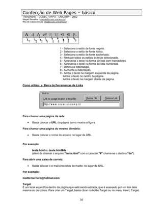 Confecção de Web Pages – básico
Treinamento – CCUEC / AFPU – UNICAMP – 2002
Magali Barcellos (magali@ccuec.unicamp.br)
Rita de Cássia Souza (rita@ccuec.unicamp.br)




                                     1 - Seleciona o estilo de fonte negrito.
                                     2 - Seleciona o estilo de fonte itálico.
                                     3 - Seleciona o estilo de fonte sublinhado.
                                     4 - Remove todos os estilos do texto selecionado.
                                     5 - Apresenta o texto na forma de lista com marcadores.
                                     6 - Apresenta o texto na forma de lista numerada.
                                     7 - Diminui a indentação.
                                     8 - Aumenta a indentação.
                                     9 - Alinha o texto na margem esquerda da página.
                                        Alinha o texto no centro da página.
                                        Alinha o texto na margem direita da página.

Como utilizar a Barra de Ferramentas de Links




Para chamar uma página da rede:

    •    Basta colocar a URL da página como mostra a figura.

Para chamar uma página do mesmo diretório:

    •    Basta colocar o nome do arquivo no lugar da URL.


Por exemplo:

         teste.html ou teste.html#de
         (além de chamar o arquivo "teste.html" com o caracter "#" chama-se o destino "de").

Para abrir uma caixa de correio:

    •    Basta colocar o e-mail precedido de mailto: no lugar da URL.

Por exemplo:

mailto:bernard@hotmail.com

Target
É um local específico dentro da página que está sendo editada, que é acessado por um link dela
mesma ou de outras. Para criar um Target, basta clicar no botão Target ou no menu Insert, Target.


                                                     30
 