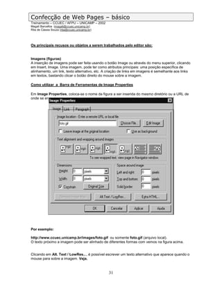 Confecção de Web Pages – básico
Treinamento – CCUEC / AFPU – UNICAMP – 2002
Magali Barcellos (magali@ccuec.unicamp.br)
Rita de Cássia Souza (rita@ccuec.unicamp.br)




Os principais recusos ou objetos a serem trabalhados pelo editor são:


Imagens (figuras)
A inserção de imagens pode ser feita usando o botão Image ou através do menu superior, clicando
em Insert, Image. Uma imagem, pode ter como atributos principais: uma posição específica de
alinhamento, um link, texto alternativo, etc. A criação de links em imagens é semelhante aos links
em textos, bastando clicar o botão direito do mouse sobre a imagem.

Como utilizar a Barra de Ferramentas de Image Properties

Em Image Properties, coloca-se o nome da figura a ser inserida do mesmo diretório ou a URL de
onde se encontra.




Por exemplo:

http://www.ccuec.unicamp.br/images/foto.gif ou somente foto.gif (arquivo local).
O texto próximo a imagem pode ser alinhado de diferentes formas com vemos na figura acima.


Clicando em Alt. Text / LowRes..., é possível escrever um texto alternativo que aparece quando o
mouse para sobre a imagem. Veja.


                                               31
 