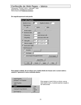 Confecção de Web Pages – básico
Treinamento – CCUEC / AFPU – UNICAMP – 2002
Magali Barcellos (magali@ccuec.unicamp.br)
Rita de Cássia Souza (rita@ccuec.unicamp.br)




Em seguida aparecerá esta janela:




Para apagar a tabela, dê um clique com o botão direito do mouse com o cursor sobre a
mesma e aparecerá o menu mostrado abaixo:




                                                Para apagar e inserir linha ou coluna, usa-se
                                                este mesmo menu, mudando apenas a opção a
                                                ser selecionada.




                                               33
 