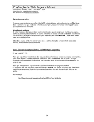 Confecção de Web Pages – básico
Treinamento – CCUEC / AFPU – UNICAMP – 2002
Magali Barcellos (magali@ccuec.unicamp.br)
Rita de Cássia Souza (rita@ccuec.unicamp.br)




Salvando um arquivo

Antes de enviar a página para o Servidor WEB, esta terá de ser salva, clicando-se em File, Save.
Se é a primeira vez que você está editando este arquivo, neste momento o sistema pedirá para
que seja informado um nome.

Visualizando a página
O editor Netscape Composer não é totalmente interativo quanto ao produto final de uma página.
Certos ajustes de posicionamento de figuras e mesmo de textos, somente serão bem visualizados
utilizando a opção específica de visualização, acessado pela botão Preview. Clique neste botão
para ver o resultado final.

Obs.: Se a página ainda não estiver salva após a última alteração, será solicitado a salva do
arquivo, antes da execução do Preview.



Como transferir sua página (dados) via WSFTP para o servidor:

O que é o WSFTP ?

Para que seja feita a transferência dos arquivos de sua homepage para o seu espaço com rapidez,
você pode utilizar o sistema conhecido como FTP, "FILE TRANSFER PROTOCOL", ou seja,
Protocolo de Transferência de Arquivos, que permite o envio de todos os arquivos desejados de
uma só vez.

Para que este processo seja concluído, você necessitará de um programa de FTP.
O programa que nós indicamos para utilização é o WSFTP, por ser um programa dos mais fáceis
de utilização e pequeno, fazendo com que seu Download não seja tão demorado além de ser
grátis.

No endereço:

         ftp://ftp.unicamp.br/pub/simtel.net/win95/inet/ws_ftp32.zip




                                                34
 