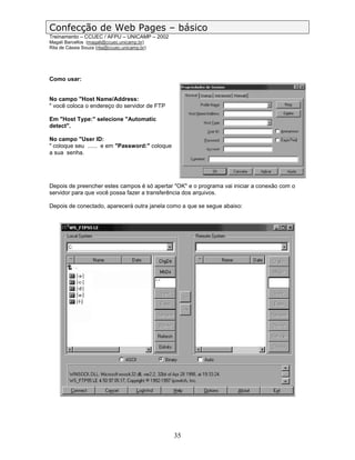 Confecção de Web Pages – básico
Treinamento – CCUEC / AFPU – UNICAMP – 2002
Magali Barcellos (magali@ccuec.unicamp.br)
Rita de Cássia Souza (rita@ccuec.unicamp.br)




Como usar:


No campo "Host Name/Address:
" você coloca o endereço do servidor de FTP

Em "Host Type:" selecione "Automatic
detect".

No campo "User ID:
" coloque seu ...... e em "Password:" coloque
a sua senha.




Depois de preencher estes campos é só apertar "OK" e o programa vai iniciar a conexão com o
servidor para que você possa fazer a transferência dos arquivos.

Depois de conectado, aparecerá outra janela como a que se segue abaixo:




                                                35
 