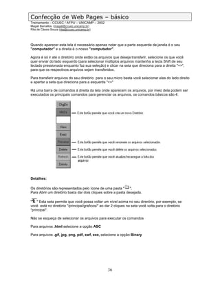 Confecção de Web Pages – básico
Treinamento – CCUEC / AFPU – UNICAMP – 2002
Magali Barcellos (magali@ccuec.unicamp.br)
Rita de Cássia Souza (rita@ccuec.unicamp.br)




Quando aparecer esta tela é necessário apenas notar que a parte esquerda da janela é o seu
"computador" e a direita é o nosso "computador".

Agora é só ir até o diretório onde estão os arquivos que deseja transferir, selecione os que você
quer enviar do lado esquerdo (para selecionar múltiplos arquivos mantenha a tecla Shift de seu
teclado pressionada enquanto faz sua seleção) e clicar na seta que direciona para a direita "=>",
para que os respectivos arquivos sejam transferidos.

Para transferir arquivos do seu diretório para o seu micro basta você selecionar eles do lado direito
e apertar a seta que direciona para a esquerda "<="

Há uma barra de comandos à direita da tela onde aparecem os arquivos, por meio dela podem ser
executados os principais comandos para gerenciar os arquivos, os comandos básicos são 4:




Detalhes:

Os diretórios são representados pelo ícone de uma pasta "      ".
Para Abrir um diretório basta dar dois cliques sobre a pasta desejada.

" " Esta seta permite que você possa voltar um nível acima no seu direrório, por exemplo, se
você está no diretório "/principal/graficos/" ao dar 2 cliques na seta você volta para o diretório
"principal".

Não se esqueça de selecionar os arquivos para executar os comandos

Para arquivos .html selecione a opção ASC

Para arquivos .gif, jpg, png, pdf, swf, exe, selecione a opção Binary




                                                  36
 