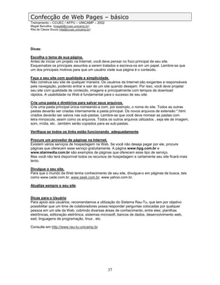 Confecção de Web Pages – básico
Treinamento – CCUEC / AFPU – UNICAMP – 2002
Magali Barcellos (magali@ccuec.unicamp.br)
Rita de Cássia Souza (rita@ccuec.unicamp.br)




Dicas:

Escolha o tema de sua página.
Antes de iniciar um projeto na Internet, você deve pensar no foco principal de seu site.
Esquematize os principais assuntos a serem tratados e escreva-os em um papel. Lembre-se que
um dos principais motivos para que um usuário visite sua página é o conteúdo.

Faça o seu site com qualidade e simplicidade.
Não construa seu site de qualquer maneira. Os usuários da Internet são exigentes e responsáveis
pela navegação, podendo entrar e sair de um site quando desejam. Por isso, você deve projetar
seu site com qualidade de conteúdo, imagens e principalmente com tempos de download
rápidos. A usabilidade na Web é fundamental para o sucesso de seu site.

Crie uma pasta e diretórios para salvar seus arquivos.
Crie uma pasta principal única nomeando-a com, por exemplo, o nome do site. Todos as outras
pastas deverão ser criadas internamente a pasta principal. Os novos arquivos de extensão *.html
criados deverão ser salvos nas sub-pastas. Lembre-se que você deve nomear as pastas com
letra minúscula, assim como os arquivos. Todos os outros arquivos utilizados , seja ele de imagem,
som, mídia, etc. ,também serão copiados para as sub-pastas.

Verifique se todos os links estão funcionando adequadamente.

Procure um provedor de páginas na Internet.
Existem vários serviços de hospedagem na Web. Se você não deseja pagar por ele, procure
páginas que oferecem esse serviço gratuitamente. A página www.hpg.com.br e
www.starmedia.com.br são exemplos de páginas que oferecem esse tipo de serviço.
Mas você não terá disponível todos os recursos de hospedagem e certamente seu site ficará mais
lento.

Divulgue o seu site.
Para que o mundo da Web tenha conhecimento de seu site, divulgue-o em páginas de busca, tais
como www.cade.com.br, www.seek.com.br, www.yahoo.com.br.

Atualize sempre o seu site.


Dicas para o Usuário
Para apoio aos usuários, recomendamos a utilização do Sistema Rau-Tu, que tem por objetivo
possibilitar que um time de colaboradores possa responder perguntas colocadas por qualquer
pessoa em um site da Web, cobrindo diversas áreas de conhecimento, entre eles: planilhas
eletrônicas, editoração eletrônica, sistemas microsoft, bancos de dados, desenvolvimento web,
ead, linguagens de programação, linux, etc.

Consulte em http://www.rau-tu.unicamp.br




                                               37
 