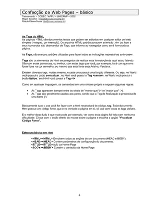 Confecção de Web Pages – básico
Treinamento – CCUEC / AFPU – UNICAMP – 2002
Magali Barcellos (magali@ccuec.unicamp.br)
Rita de Cássia Souza (rita@ccuec.unicamp.br)




As Tags do HTML
As páginas HTML são documentos textos que podem ser editados em qualquer editor de texto
simples (Notepad, por exemplo). Os arquivos HTML padrão possuem extensão .htm ou .html e
seus comandos são chamandos de Tags, que informa ao navegador como será formatada a
página.

As Tags, são marcas padrões utilizadas para fazer todas as indicações necessárias ao browser.

Tags são os elementos do Html encarregados de realizar esta formatação da qual estou falando.
São com estes comandos, ou melhor, com estas tags que você, por exemplo, fará com que uma
fonte fique na cor vermelha, ou mesmo que esta fonte seja Arial ou Verdana.

Existem diversas tags, muitas mesmo, e cada uma possui uma função diferente. Ou seja, no World
você possui o botão centralizar , no Html você possui a Tag <center>, no World você possui o
botão Italico , em Html você possui a Tag <I>

Como em qualquer linguagem, os comandos tem uma sintaxe própria e seguem algumas regras:

    •    As Tags aparecem sempre entre os sinais de "menor que" (<) e "maior que" (>).
    •    As Tags são geralmente usadas aos pares, sendo que a Tag de finalização é precedida de
         uma barra (/).


Basicamente tudo o que você for fazer com a html necessitará de código, tag. Todo documento
Html possue um código fonte, que é na verdade a página em si, só que com todas as tags visíveis.

E o melhor disso tudo é que você pode por exemplo, ver como esta página foi feita sem nenhuma
dificuldade. Clique com o botão direito do mouse sobre a página e escolha a opção "Visualizar
Código Fonte".



Estrutura básica em html

         <HTML></HTML> Envolvem todas as seções de um documento (HEAD e BODY).
         <HEAD></HEAD> Contém parâmetros de configuração do documento.
         <TITLE></TITLE>título da Home Page
         <BODY></BODY> Contém o conteúdo da Home Page




                                               4
 