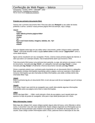 Confecção de Web Pages – básico
Treinamento – CCUEC / AFPU – UNICAMP – 2002
Magali Barcellos (magali@ccuec.unicamp.br)
Rita de Cássia Souza (rita@ccuec.unicamp.br)




Criando seu primeiro documento Html.

Vamos criar o primeiro documento Html. Para isso abra seu Notepad ou seu editor de textos
preferido e vamos construir nossa primeira página Html de exemplo, veja o código:

<html>
   <head>
   <title> Minha primeira página</title>
   </head>
   <body>
   <p>
   Aqui você insere textos, imagens, tabelas, etc. </p>
   </body>
   </html>


Após ter digitado estas tags em seu editor salva o documento, porêm coloque neste a extensão
".html", você pode escolher então a opção salvar como e então colocar "pagina.html" como o
nome deste arquivo.

Agora vamos visualizá-lo em seu navegador. Pronto, criamos nossa primeira página de internet, é
claro que este é um exemplo simples, mas é basicamente assim que funciona o Html.

Todo documento Html possui uma estrutura bem parecida, ou seja, ele sempre vai possuir o início
do documento, marcado pela tag <html>, um cabeçalho marcado pela tag <head>, o corpo
marcado pela tag <body> e finalmente o final do documento marcado pela tag </html>.

Vimos o exemplo anterior que, a primeira parte importante em um documento Html é o cabeçalho.
Nele estarão contidas informações importantes sobre a página, como por exemplo o título dela e
inclusive informações que são chamadas de Meta Informações, pois estão contidas dentro das
chamadas Meta Tags.

<html>
Esta é a primeira tag de um documento Html, é com ela que você diz ao navegador que alí começa
a página.

<head>
Com a tag <head> que você diz ao navegador que a partir dela estarão algumas informações
importantes sobre sua página como título e meta informações.

<title>
Dentro das tags<title> ... </title> você colocará o título da sua página, que é aquele texto que
aparece no topo da janela do navegador, olhe para o topo desta janela para ver o título.


Meta informações <meta>

Meta tags são códigos html, esses códigos ajudam alguns sites de busca, como Altavista e vários
outros, a encontrar o seu site mais rapidamente. Esses códigos organizam as informações que os
sistemas de busca precisam para mostrar a sua página em um resultado de busca feita por um
usuário. Esse código contém informações sobre o título, palavras-chave e descrição do seu site.


                                                  5
 
