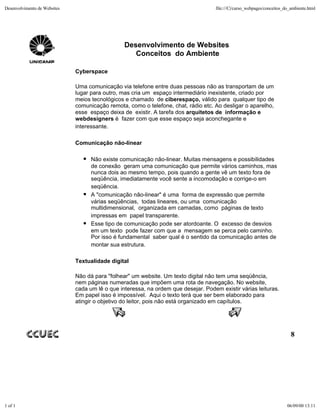 Desenvolvimento de Websites                                                          file:///C|/curso_webpages/conceitos_do_ambiente.html




                                                 Desenvolvimento de Websites
                                                    Conceitos do Ambiente

                              Cyberspace

                              Uma comunicação via telefone entre duas pessoas não as transportam de um
                              lugar para outro, mas cria um espaço intermediário inexistente, criado por
                              meios tecnológicos e chamado de ciberespaço, válido para qualquer tipo de
                              comunicação remota, como o telefone, chat, rádio etc. Ao desligar o aparelho,
                              esse espaço deixa de existir. A tarefa dos arquitetos de informação e
                              webdesigners é fazer com que esse espaço seja aconchegante e
                              interessante.

                              Comunicação não-linear

                                    Não existe comunicação não-linear. Muitas mensagens e possibilidades
                                    de conexão geram uma comunicação que permite vários caminhos, mas
                                    nunca dois ao mesmo tempo, pois quando a gente vê um texto fora de
                                    seqüência, imediatamente você sente a incomodação e corrige-o em
                                    seqüência.
                                    A "comunicação não-linear" é uma forma de expressão que permite
                                    várias seqüências, todas lineares, ou uma comunicação
                                    multidimensional, organizada em camadas, como páginas de texto
                                    impressas em papel transparente.
                                    Esse tipo de comunicação pode ser atordoante. O excesso de desvios
                                    em um texto pode fazer com que a mensagem se perca pelo caminho.
                                    Por isso é fundamental saber qual é o sentido da comunicação antes de
                                    montar sua estrutura.

                              Textualidade digital

                              Não dá para "folhear" um website. Um texto digital não tem uma seqüência,
                              nem páginas numeradas que impõem uma rota de navegação. No website,
                              cada um lê o que interessa, na ordem que desejar. Podem existir várias leituras.
                              Em papel isso é impossível. Aqui o texto terá que ser bem elaborado para
                              atingir o objetivo do leitor, pois não está organizado em capítulos.




                                                                                                                            8




1 of 1                                                                                                                    06/09/00 13:11
 